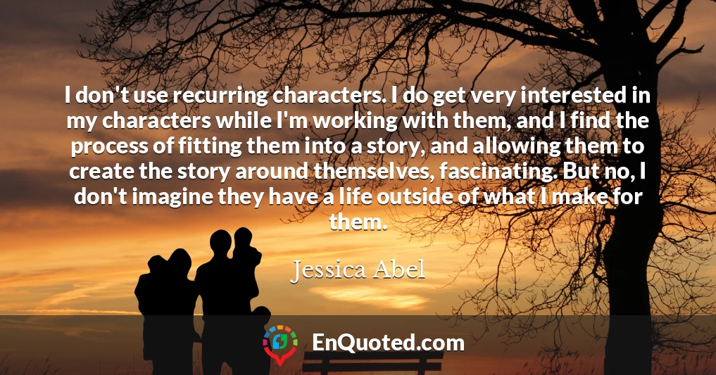 I don't use recurring characters. I do get very interested in my characters while I'm working with them, and I find the process of fitting them into a story, and allowing them to create the story around themselves, fascinating. But no, I don't imagine they have a life outside of what I make for them.