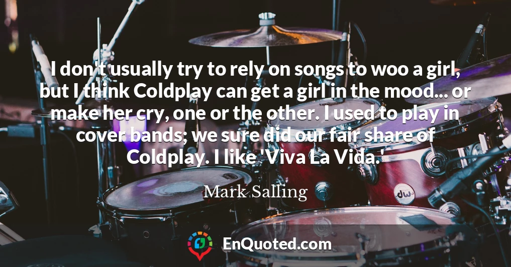 I don't usually try to rely on songs to woo a girl, but I think Coldplay can get a girl in the mood... or make her cry, one or the other. I used to play in cover bands; we sure did our fair share of Coldplay. I like 'Viva La Vida.'