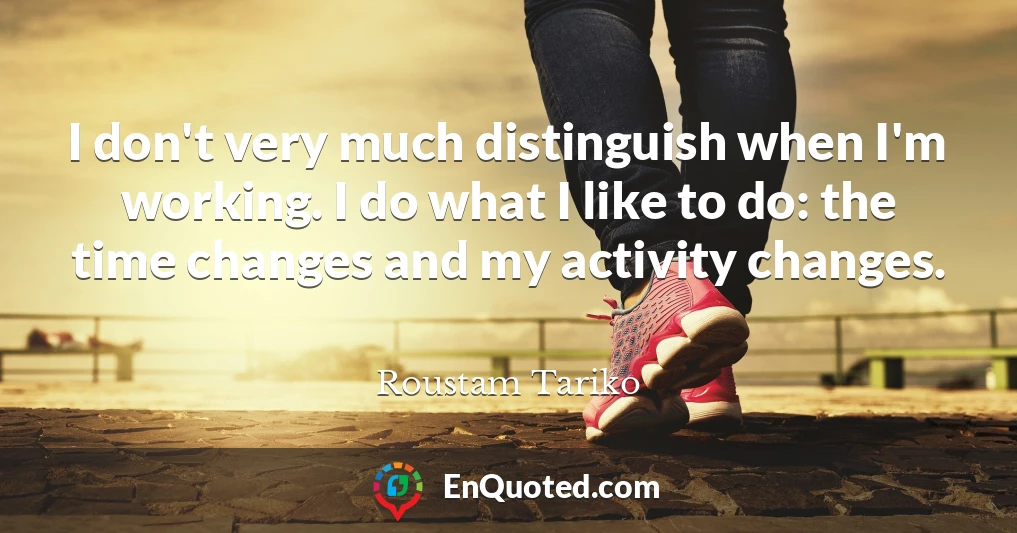 I don't very much distinguish when I'm working. I do what I like to do: the time changes and my activity changes.