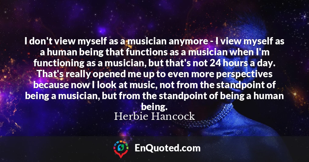 I don't view myself as a musician anymore - I view myself as a human being that functions as a musician when I'm functioning as a musician, but that's not 24 hours a day. That's really opened me up to even more perspectives because now I look at music, not from the standpoint of being a musician, but from the standpoint of being a human being.