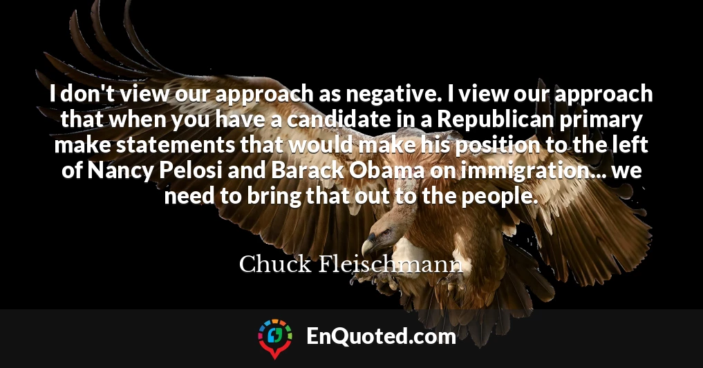 I don't view our approach as negative. I view our approach that when you have a candidate in a Republican primary make statements that would make his position to the left of Nancy Pelosi and Barack Obama on immigration... we need to bring that out to the people.
