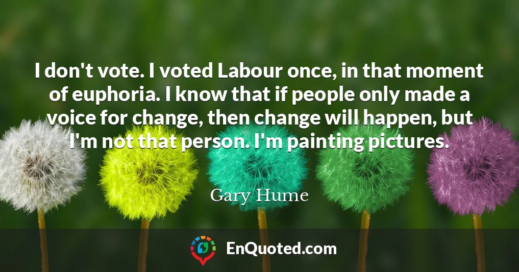 I don't vote. I voted Labour once, in that moment of euphoria. I know that if people only made a voice for change, then change will happen, but I'm not that person. I'm painting pictures.