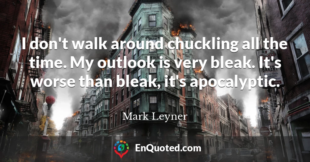 I don't walk around chuckling all the time. My outlook is very bleak. It's worse than bleak, it's apocalyptic.