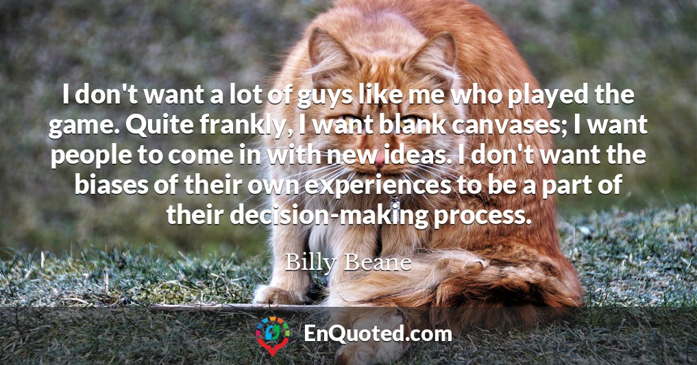I don't want a lot of guys like me who played the game. Quite frankly, I want blank canvases; I want people to come in with new ideas. I don't want the biases of their own experiences to be a part of their decision-making process.