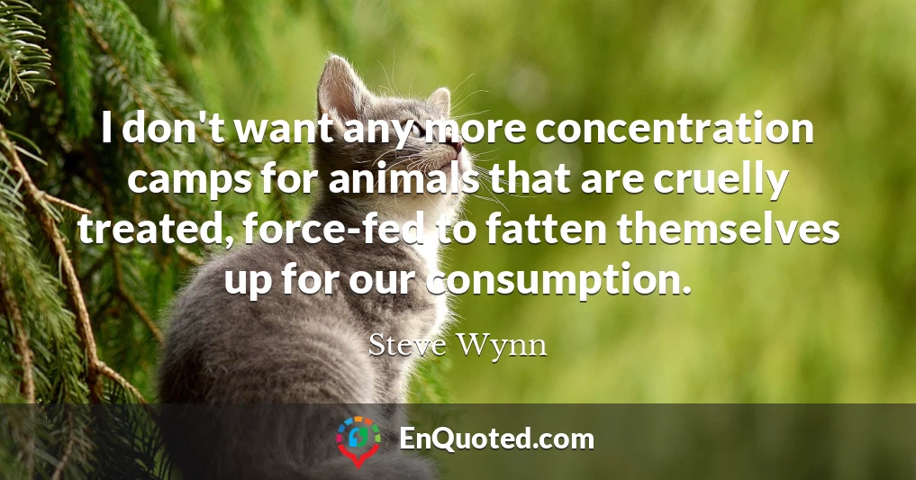 I don't want any more concentration camps for animals that are cruelly treated, force-fed to fatten themselves up for our consumption.