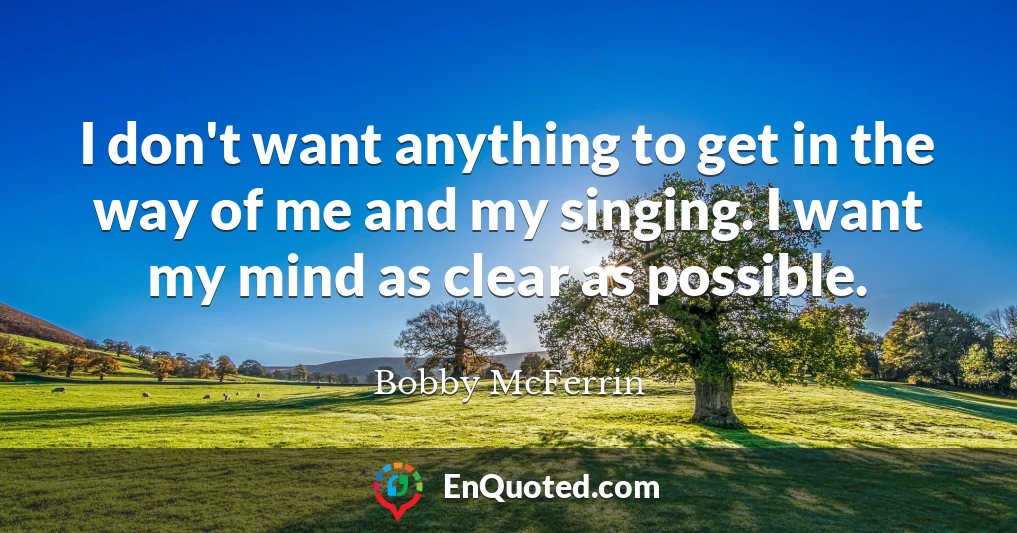 I don't want anything to get in the way of me and my singing. I want my mind as clear as possible.