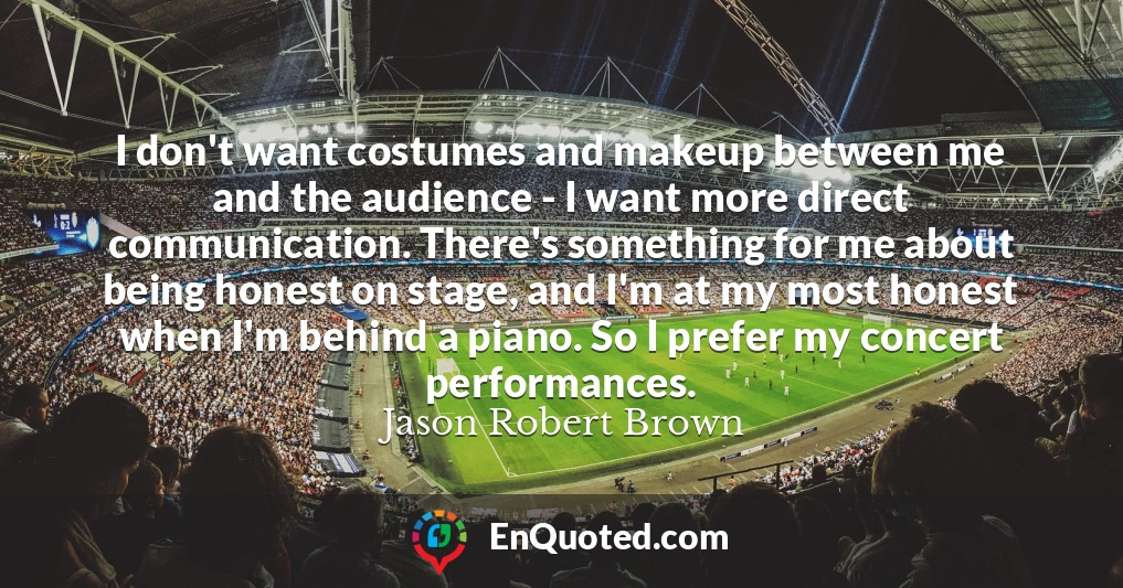 I don't want costumes and makeup between me and the audience - I want more direct communication. There's something for me about being honest on stage, and I'm at my most honest when I'm behind a piano. So I prefer my concert performances.