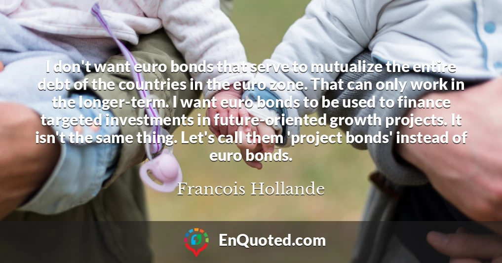 I don't want euro bonds that serve to mutualize the entire debt of the countries in the euro zone. That can only work in the longer-term. I want euro bonds to be used to finance targeted investments in future-oriented growth projects. It isn't the same thing. Let's call them 'project bonds' instead of euro bonds.