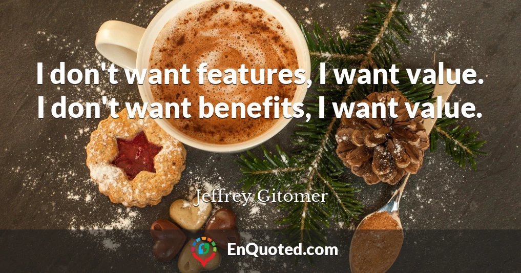I don't want features, I want value. I don't want benefits, I want value.