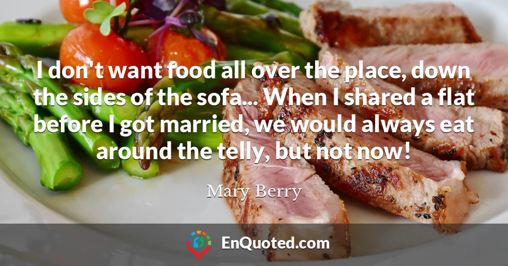 I don't want food all over the place, down the sides of the sofa... When I shared a flat before I got married, we would always eat around the telly, but not now!