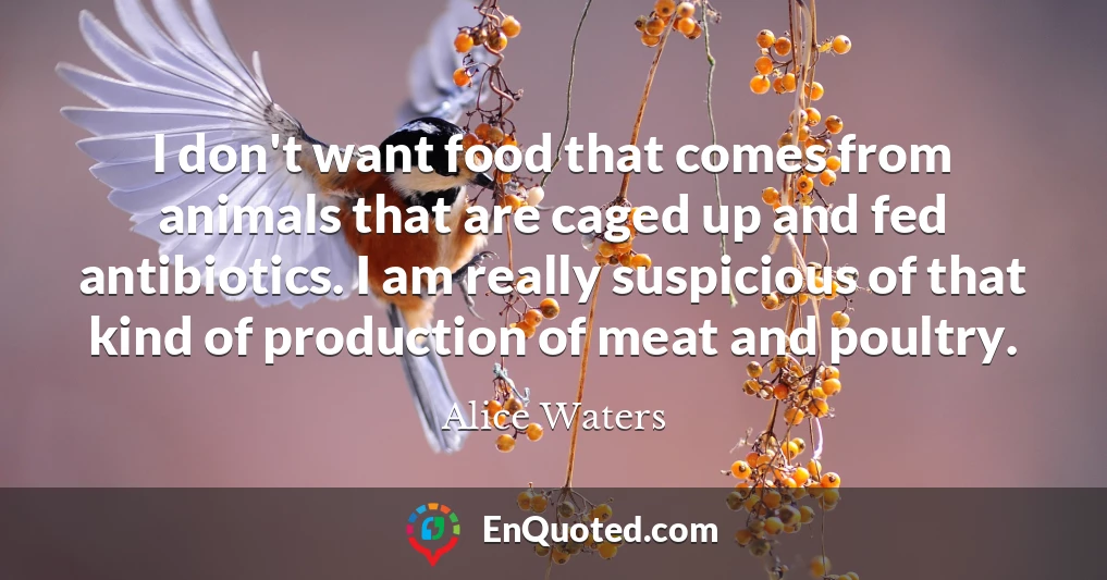 I don't want food that comes from animals that are caged up and fed antibiotics. I am really suspicious of that kind of production of meat and poultry.