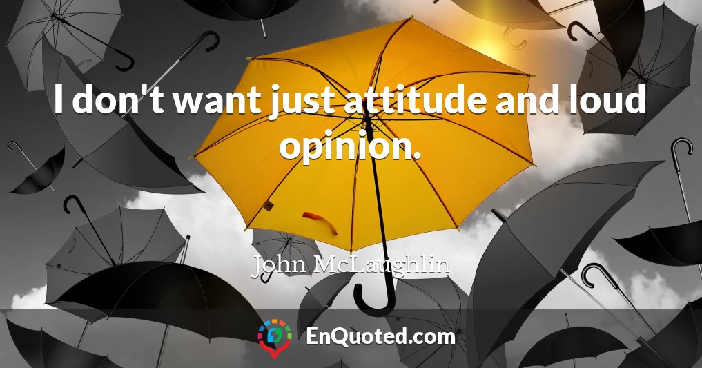 I don't want just attitude and loud opinion.