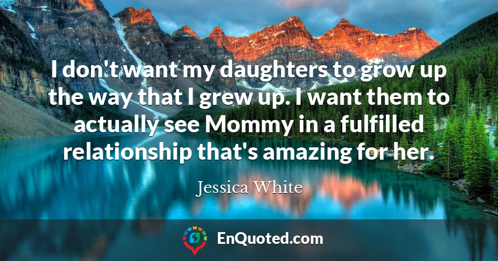 I don't want my daughters to grow up the way that I grew up. I want them to actually see Mommy in a fulfilled relationship that's amazing for her.