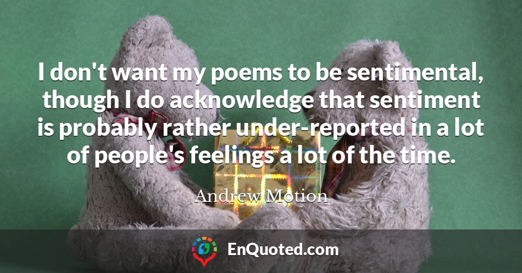 I don't want my poems to be sentimental, though I do acknowledge that sentiment is probably rather under-reported in a lot of people's feelings a lot of the time.