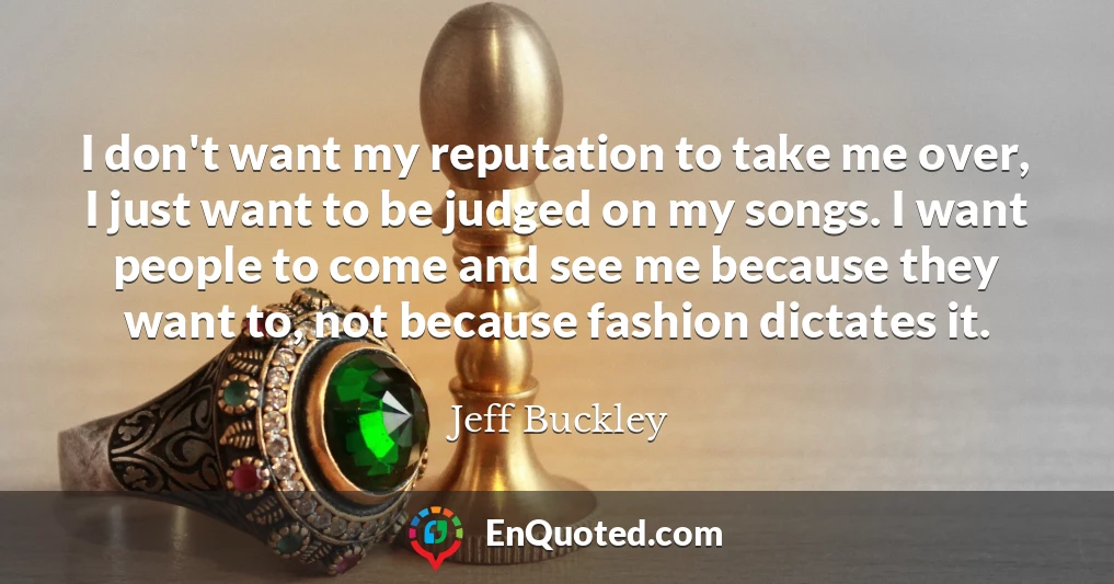 I don't want my reputation to take me over, I just want to be judged on my songs. I want people to come and see me because they want to, not because fashion dictates it.
