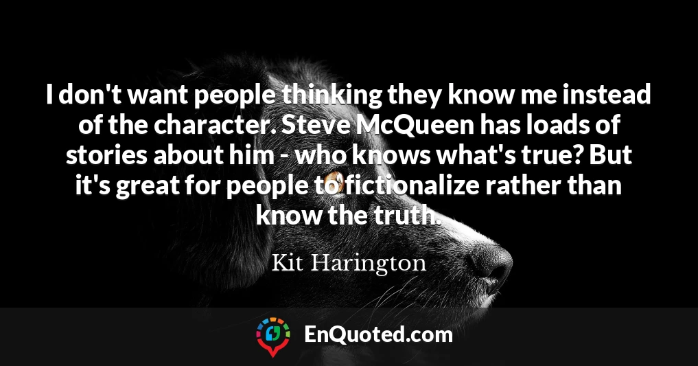 I don't want people thinking they know me instead of the character. Steve McQueen has loads of stories about him - who knows what's true? But it's great for people to fictionalize rather than know the truth.