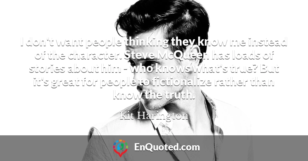 I don't want people thinking they know me instead of the character. Steve McQueen has loads of stories about him - who knows what's true? But it's great for people to fictionalize rather than know the truth.