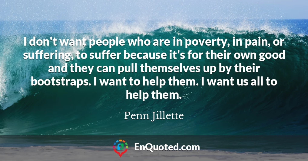 I don't want people who are in poverty, in pain, or suffering, to suffer because it's for their own good and they can pull themselves up by their bootstraps. I want to help them. I want us all to help them.