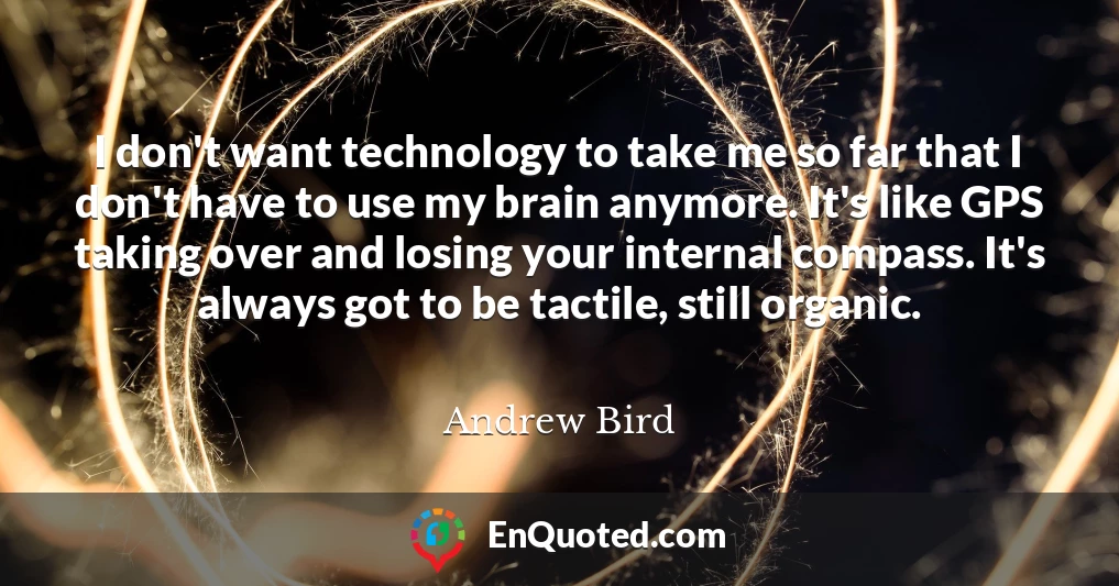 I don't want technology to take me so far that I don't have to use my brain anymore. It's like GPS taking over and losing your internal compass. It's always got to be tactile, still organic.