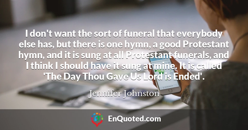 I don't want the sort of funeral that everybody else has, but there is one hymn, a good Protestant hymn, and it is sung at all Protestant funerals, and I think I should have it sung at mine. It is called 'The Day Thou Gave Us Lord is Ended'.