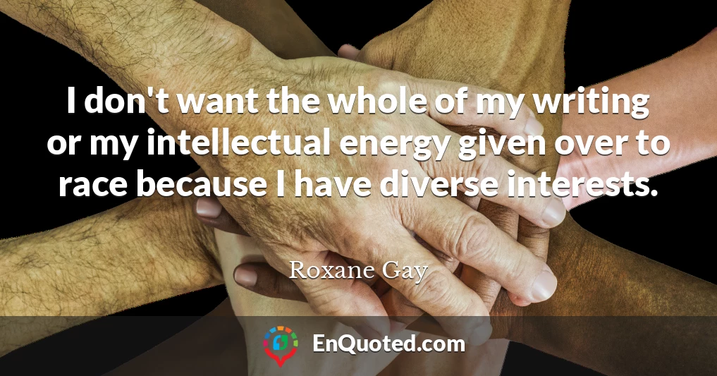 I don't want the whole of my writing or my intellectual energy given over to race because I have diverse interests.