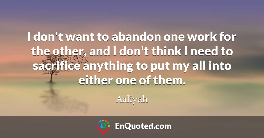 I don't want to abandon one work for the other, and I don't think I need to sacrifice anything to put my all into either one of them.