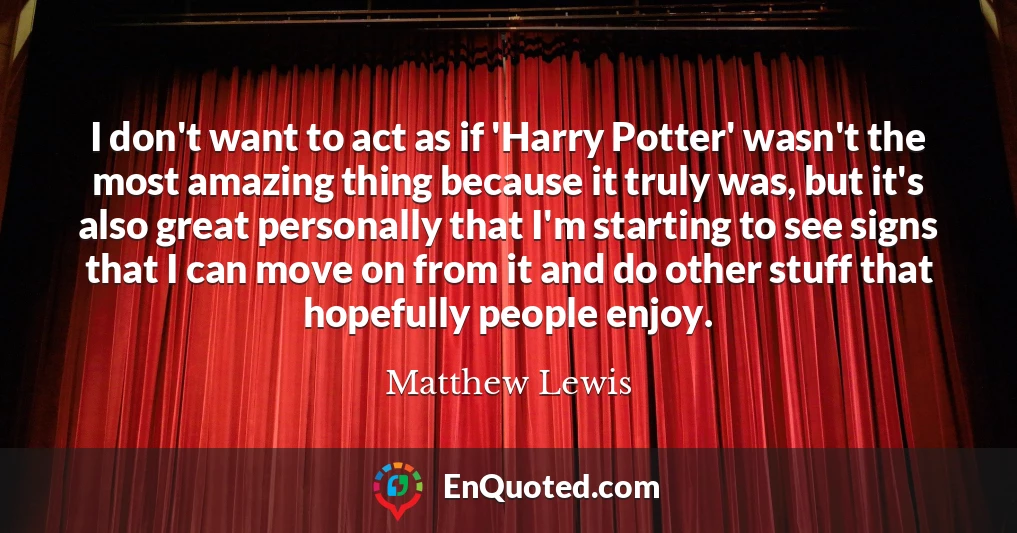 I don't want to act as if 'Harry Potter' wasn't the most amazing thing because it truly was, but it's also great personally that I'm starting to see signs that I can move on from it and do other stuff that hopefully people enjoy.