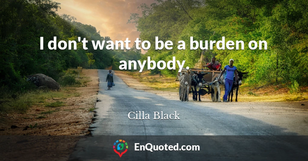 I don't want to be a burden on anybody.