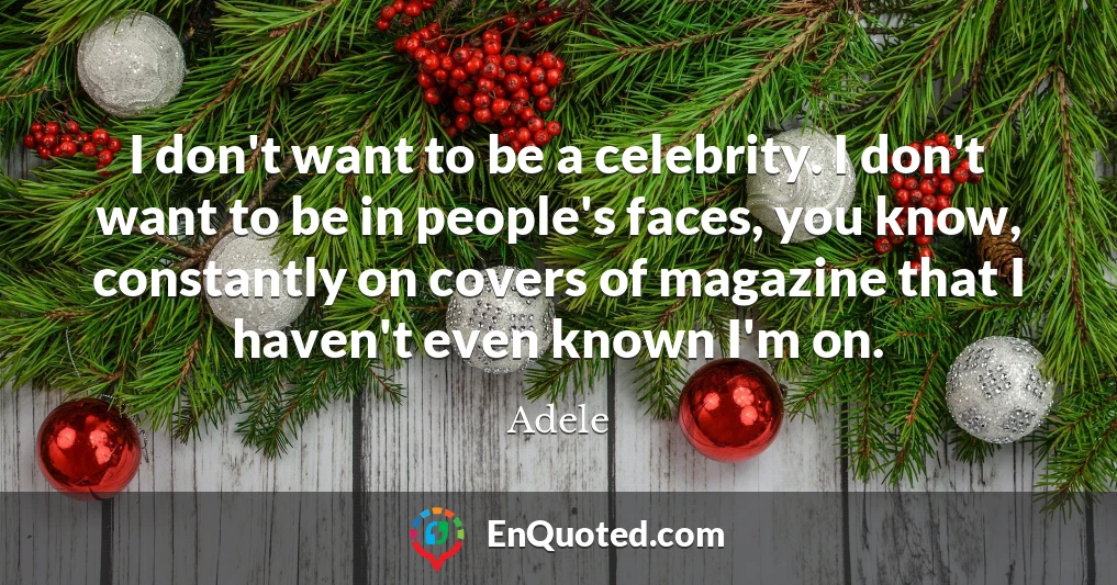 I don't want to be a celebrity. I don't want to be in people's faces, you know, constantly on covers of magazine that I haven't even known I'm on.