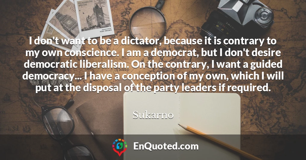I don't want to be a dictator, because it is contrary to my own conscience. I am a democrat, but I don't desire democratic liberalism. On the contrary, I want a guided democracy... I have a conception of my own, which I will put at the disposal of the party leaders if required.
