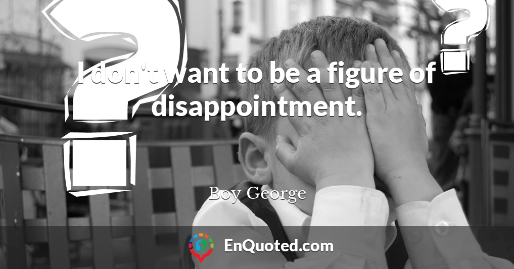 I don't want to be a figure of disappointment.