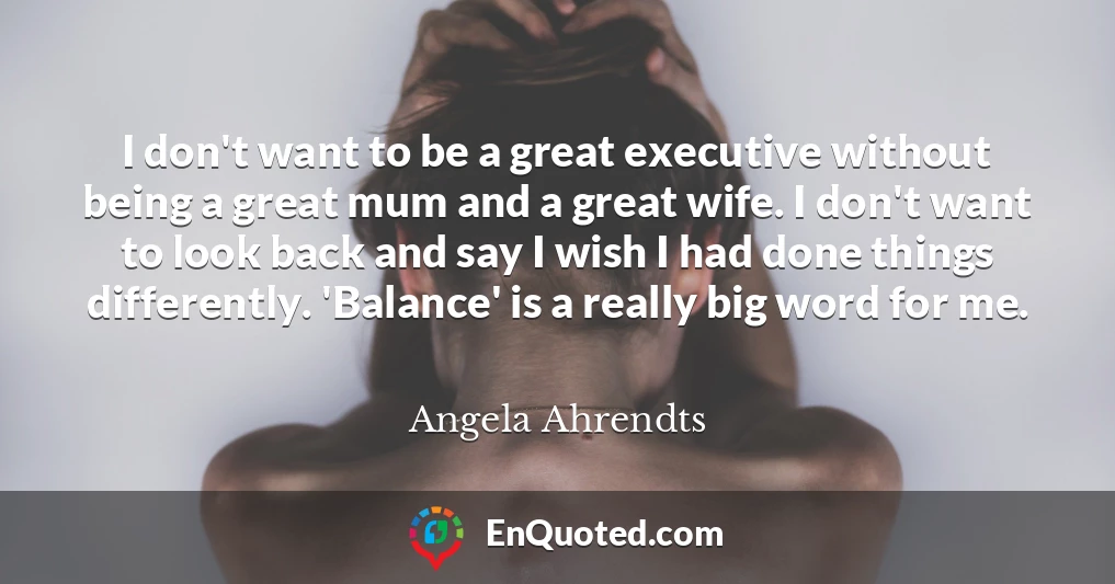 I don't want to be a great executive without being a great mum and a great wife. I don't want to look back and say I wish I had done things differently. 'Balance' is a really big word for me.