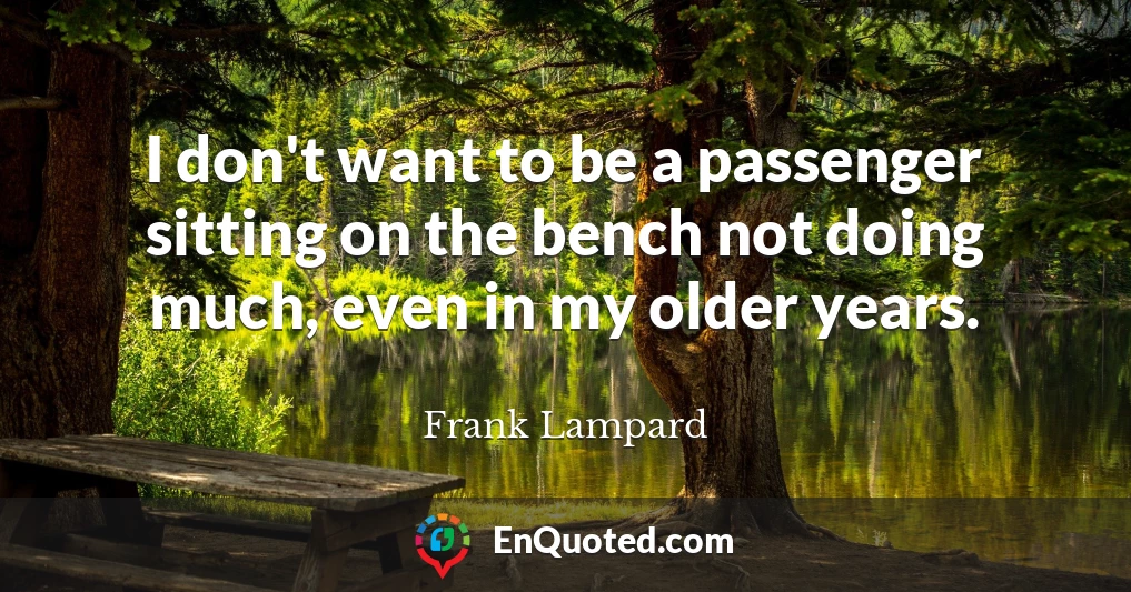 I don't want to be a passenger sitting on the bench not doing much, even in my older years.