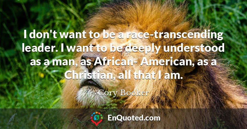 I don't want to be a race-transcending leader. I want to be deeply understood as a man, as African- American, as a Christian, all that I am.