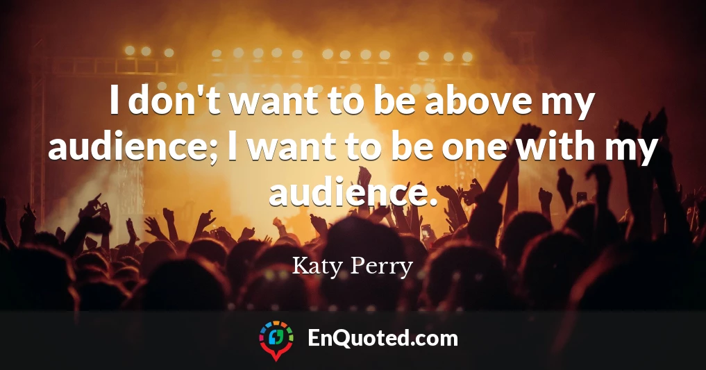 I don't want to be above my audience; I want to be one with my audience.