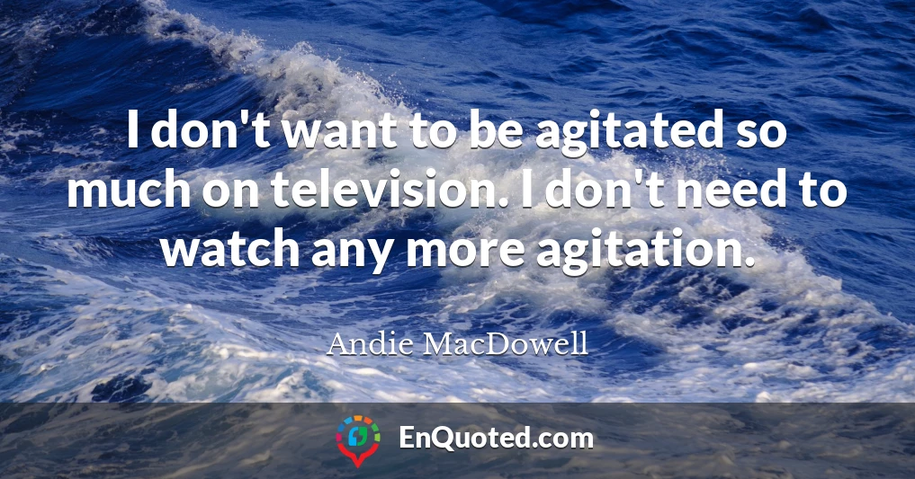 I don't want to be agitated so much on television. I don't need to watch any more agitation.