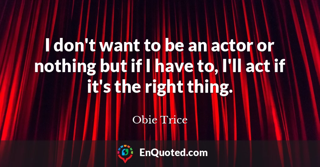 I don't want to be an actor or nothing but if I have to, I'll act if it's the right thing.