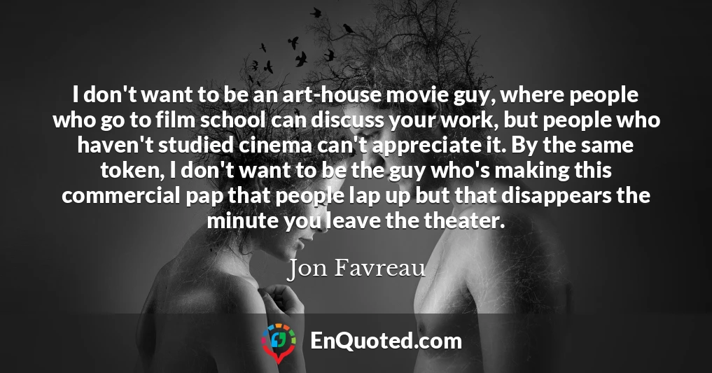 I don't want to be an art-house movie guy, where people who go to film school can discuss your work, but people who haven't studied cinema can't appreciate it. By the same token, I don't want to be the guy who's making this commercial pap that people lap up but that disappears the minute you leave the theater.