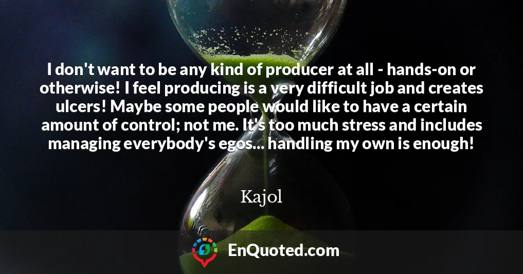 I don't want to be any kind of producer at all - hands-on or otherwise! I feel producing is a very difficult job and creates ulcers! Maybe some people would like to have a certain amount of control; not me. It's too much stress and includes managing everybody's egos... handling my own is enough!