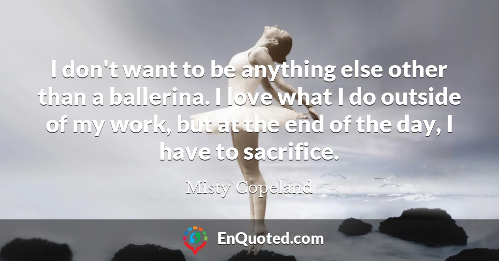 I don't want to be anything else other than a ballerina. I love what I do outside of my work, but at the end of the day, I have to sacrifice.