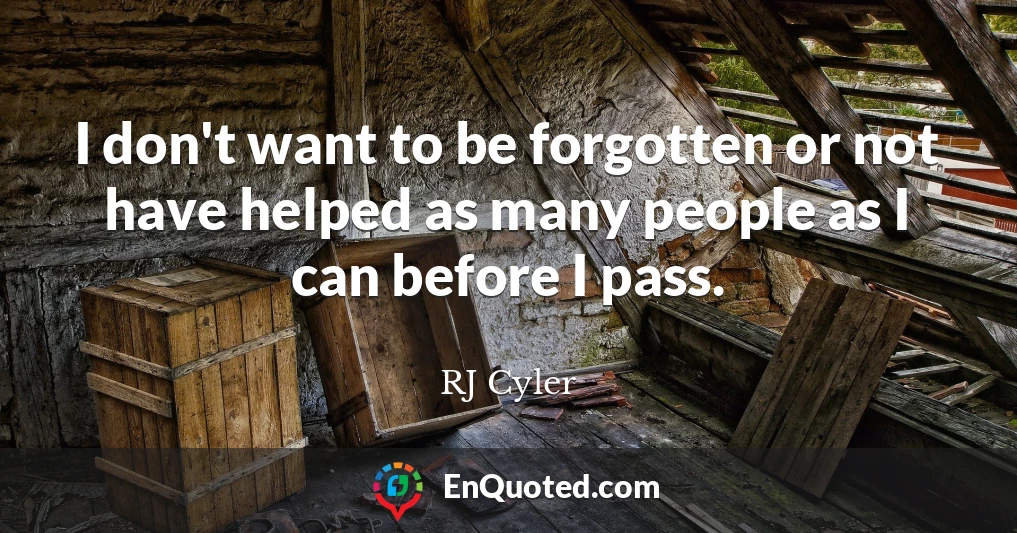 I don't want to be forgotten or not have helped as many people as I can before I pass.