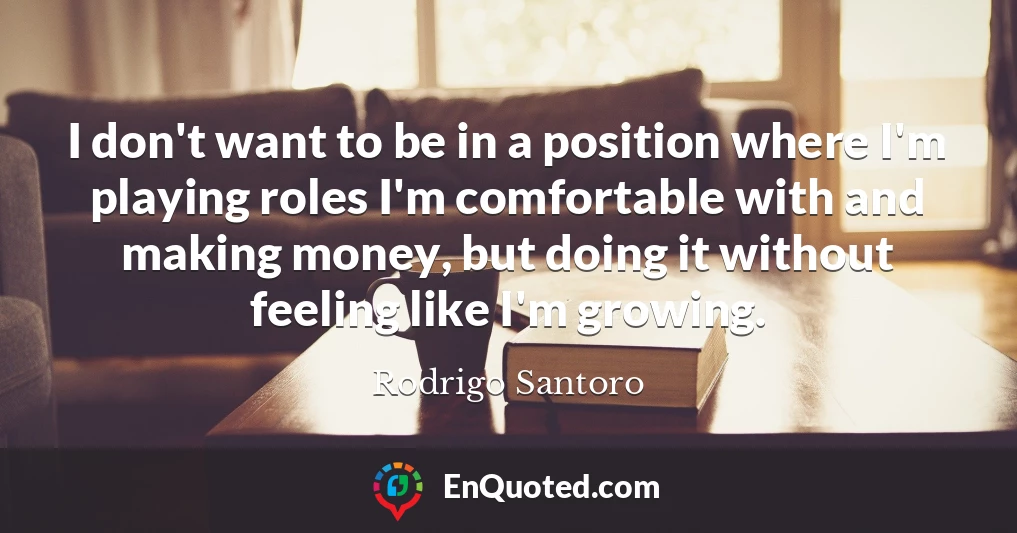I don't want to be in a position where I'm playing roles I'm comfortable with and making money, but doing it without feeling like I'm growing.