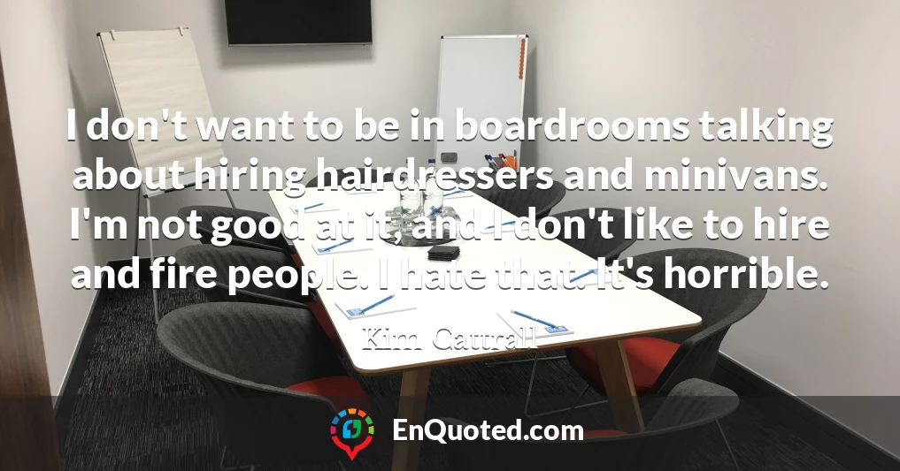 I don't want to be in boardrooms talking about hiring hairdressers and minivans. I'm not good at it, and I don't like to hire and fire people. I hate that. It's horrible.