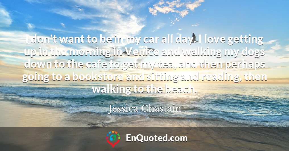 I don't want to be in my car all day. I love getting up in the morning in Venice and walking my dogs down to the cafe to get my tea, and then perhaps going to a bookstore and sitting and reading, then walking to the beach.