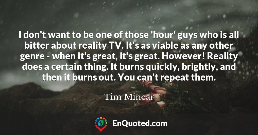 I don't want to be one of those 'hour' guys who is all bitter about reality TV. It's as viable as any other genre - when it's great, it's great. However! Reality does a certain thing. It burns quickly, brightly, and then it burns out. You can't repeat them.