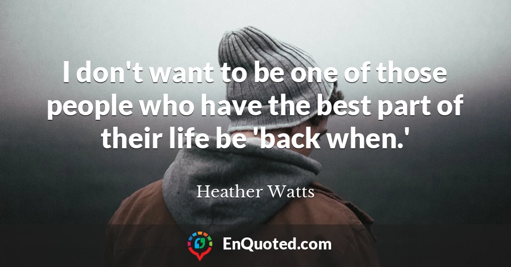 I don't want to be one of those people who have the best part of their life be 'back when.'