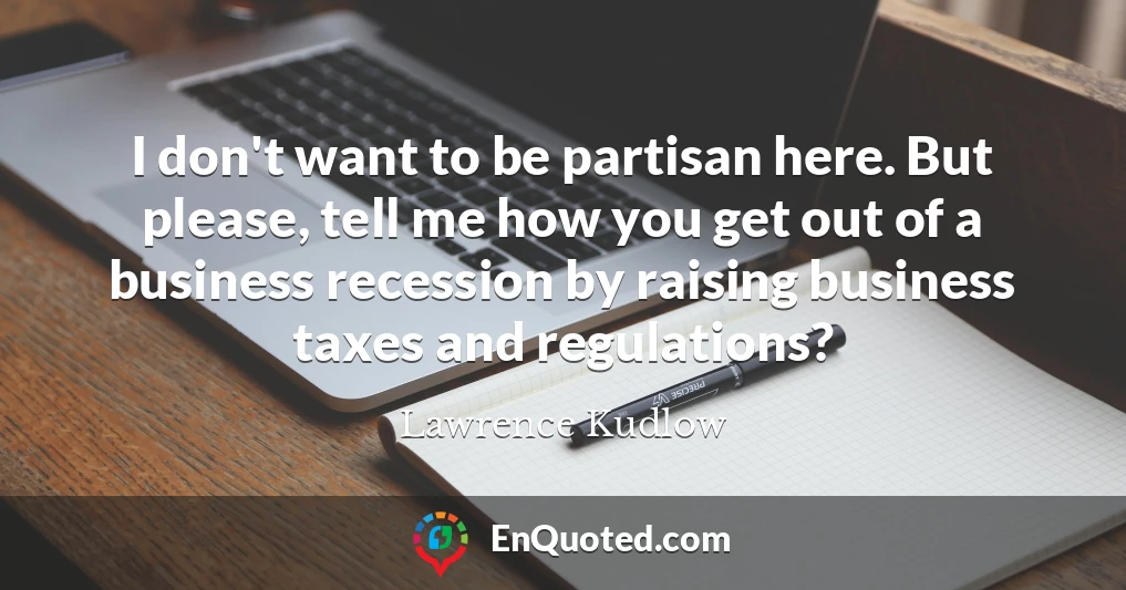 I don't want to be partisan here. But please, tell me how you get out of a business recession by raising business taxes and regulations?