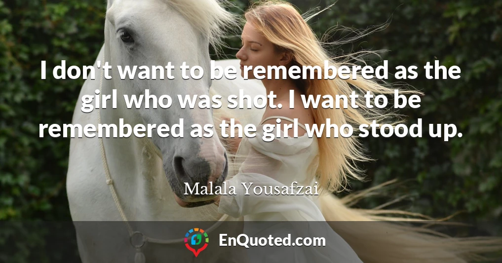I don't want to be remembered as the girl who was shot. I want to be remembered as the girl who stood up.