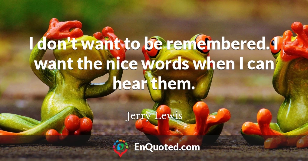 I don't want to be remembered. I want the nice words when I can hear them.