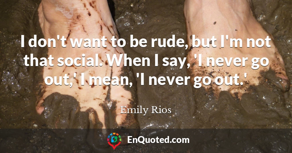 I don't want to be rude, but I'm not that social. When I say, 'I never go out,' I mean, 'I never go out.'